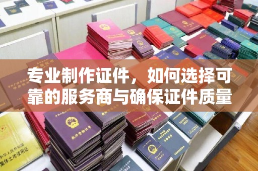 日喀则专业制作证件，如何选择可靠的服务商与确保证件质量