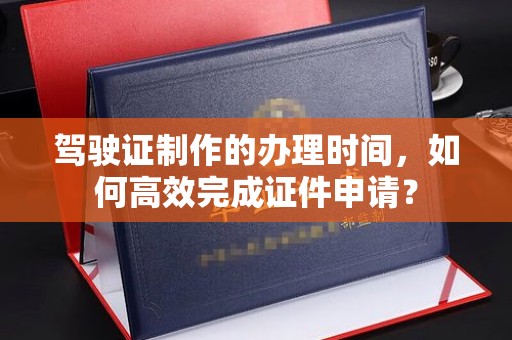 日喀则驾驶证制作的办理时间，如何高效完成证件申请？